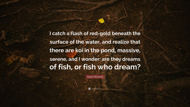 Sarah Monette Quote: “I catch a flash of red-gold beneath the surface of the water, and realize that there are koi in the pond, massive, serene, and I wonder: are they dreams of fish, or fish who dream?”