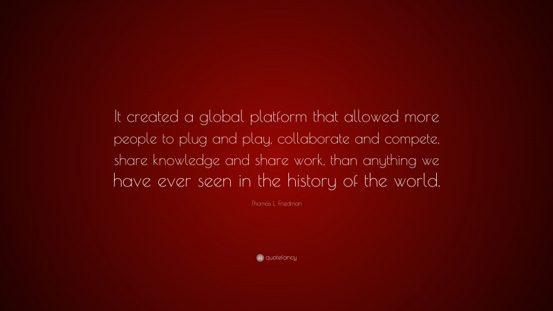 Thomas L. Friedman Quote: “It created a global platform that allowed more people to plug and play, collaborate and compete, share knowledge and share work, than anything we have ever seen in the history of the world.”