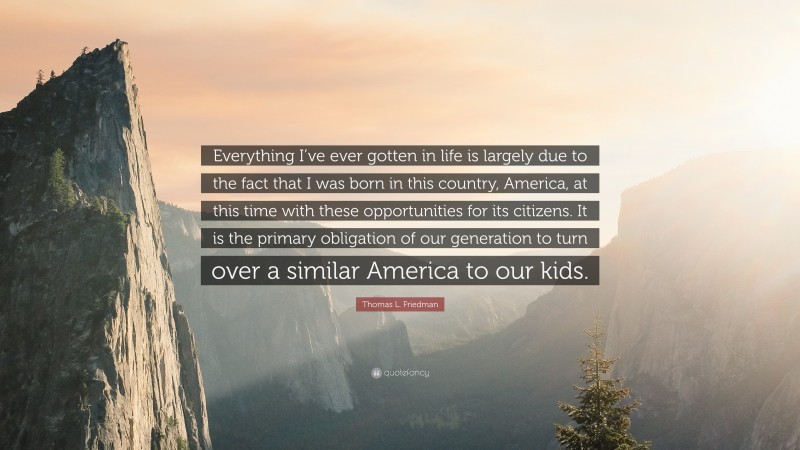 Thomas L. Friedman Quote: “Everything I’ve ever gotten in life is largely due to the fact that I was born in this country, America, at this time with these opportunities for its citizens. It is the primary obligation of our generation to turn over a similar America to our kids.”