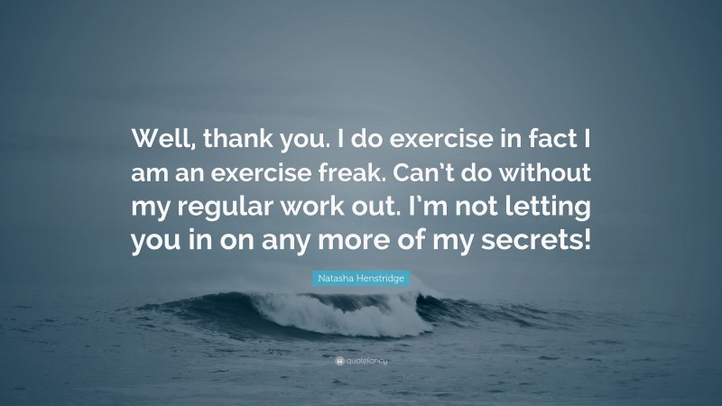 Natasha Henstridge Quote: “Well, thank you. I do exercise in fact I am an exercise freak. Can’t do without my regular work out. I’m not letting you in on any more of my secrets!”