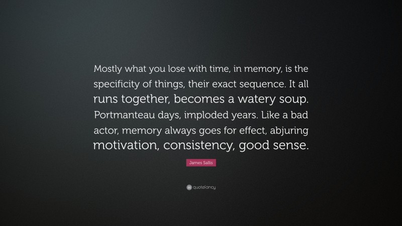 James Sallis Quote: “Mostly what you lose with time, in memory, is the specificity of things, their exact sequence. It all runs together, becomes a watery soup. Portmanteau days, imploded years. Like a bad actor, memory always goes for effect, abjuring motivation, consistency, good sense.”