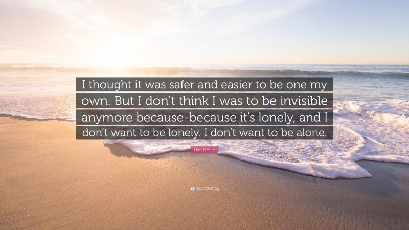 Han Nolan Quote: “I thought it was safer and easier to be one my own. But I don’t think I was to be invisible anymore because-because it’s lonely, and I don’t want to be lonely. I don’t want to be alone.”