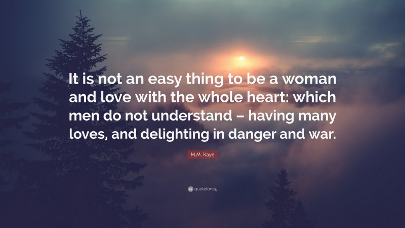 M.M. Kaye Quote: “It is not an easy thing to be a woman and love with the whole heart: which men do not understand – having many loves, and delighting in danger and war.”