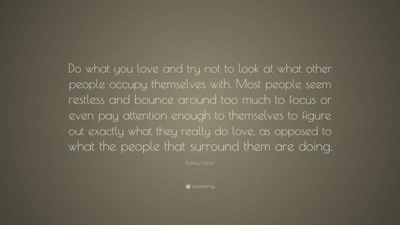 Rodney Mullen Quote: “Do what you love and try not to look at what other people occupy themselves with. Most people seem restless and bounce around too much to focus or even pay attention enough to themselves to figure out exactly what they really do love, as opposed to what the people that surround them are doing.”