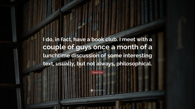 David Liss Quote: “I do, in fact, have a book club. I meet with a couple of guys once a month of a lunchtime discussion of some interesting text, usually, but not always, philosophical.”