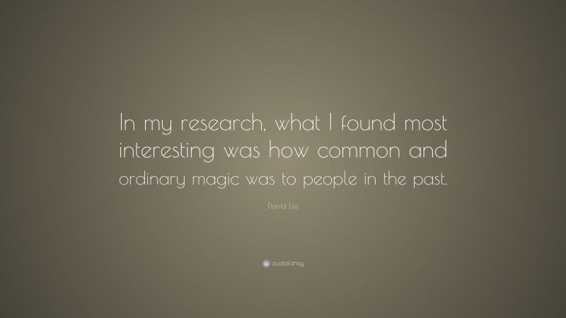 David Liss Quote: “In my research, what I found most interesting was how common and ordinary magic was to people in the past.”