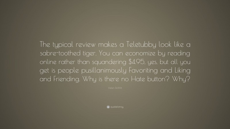 Helen DeWitt Quote: “The typical review makes a Teletubby look like a sabre-toothed tiger. You can economize by reading online rather than squandering $4.95, yes, but all you get is people pusillanimously Favoriting and Liking and Friending. Why is there no Hate button? Why?”