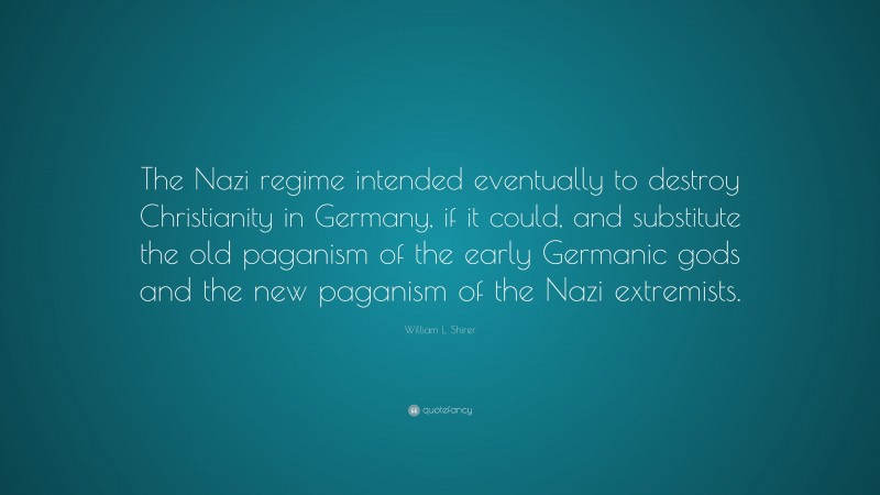 William L. Shirer Quote: “The Nazi regime intended eventually to destroy Christianity in Germany, if it could, and substitute the old paganism of the early Germanic gods and the new paganism of the Nazi extremists.”