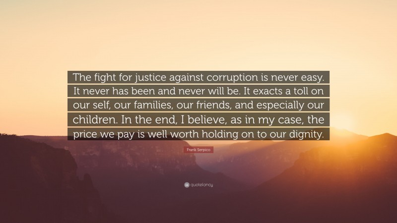 Frank Serpico Quote: “The fight for justice against corruption is never easy. It never has been and never will be. It exacts a toll on our self, our families, our friends, and especially our children. In the end, I believe, as in my case, the price we pay is well worth holding on to our dignity.”