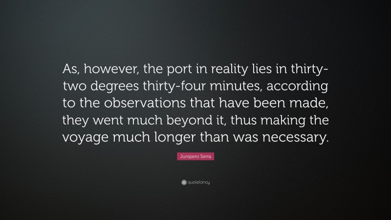 Junipero Serra Quote: “As, however, the port in reality lies in thirty-two degrees thirty-four minutes, according to the observations that have been made, they went much beyond it, thus making the voyage much longer than was necessary.”