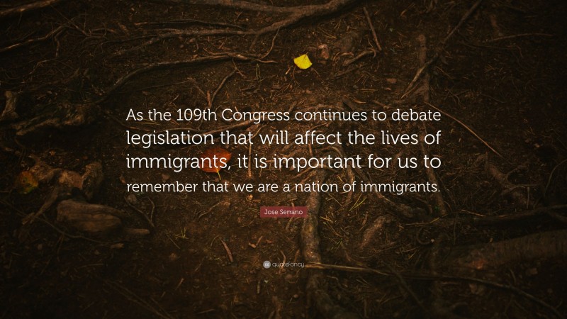 Jose Serrano Quote: “As the 109th Congress continues to debate legislation that will affect the lives of immigrants, it is important for us to remember that we are a nation of immigrants.”