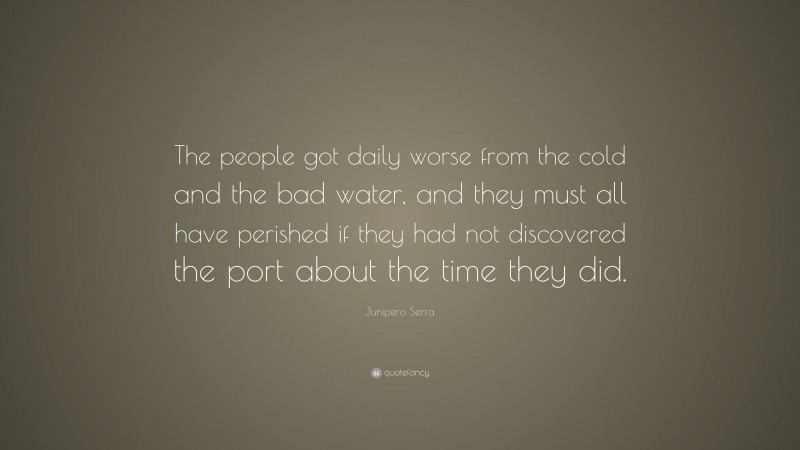 Junipero Serra Quote: “The people got daily worse from the cold and the bad water, and they must all have perished if they had not discovered the port about the time they did.”