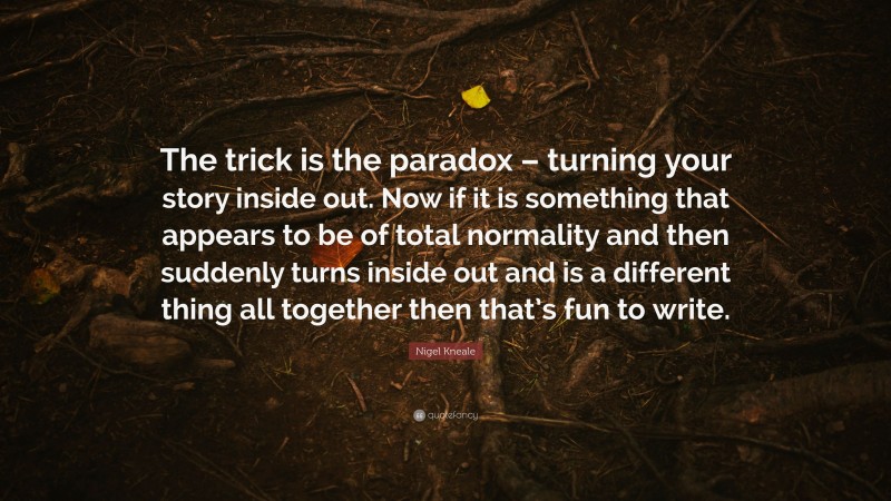 Nigel Kneale Quote: “The trick is the paradox – turning your story inside out. Now if it is something that appears to be of total normality and then suddenly turns inside out and is a different thing all together then that’s fun to write.”
