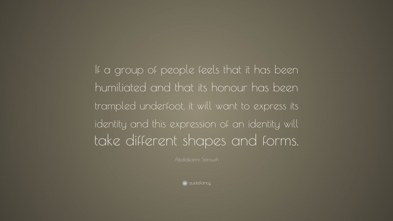 Abdolkarim Soroush Quote: “If a group of people feels that it has been humiliated and that its honour has been trampled underfoot, it will want to express its identity and this expression of an identity will take different shapes and forms.”