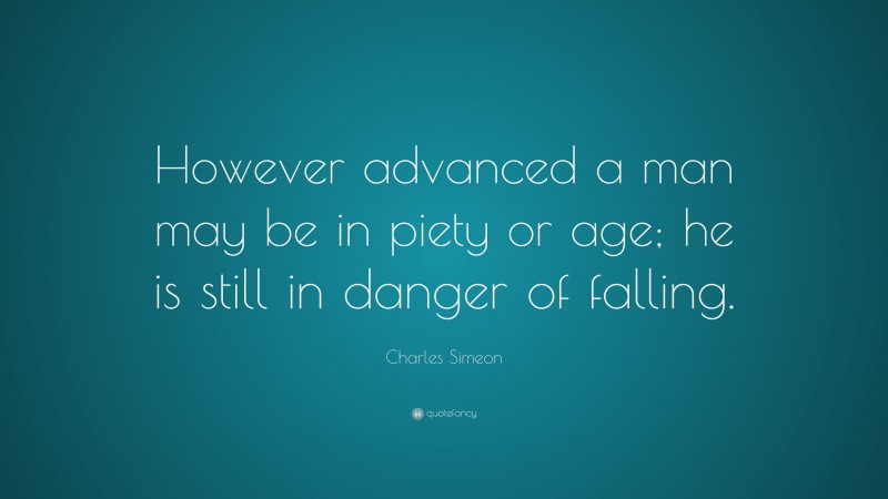 Charles Simeon Quote: “However advanced a man may be in piety or age; he is still in danger of falling.”