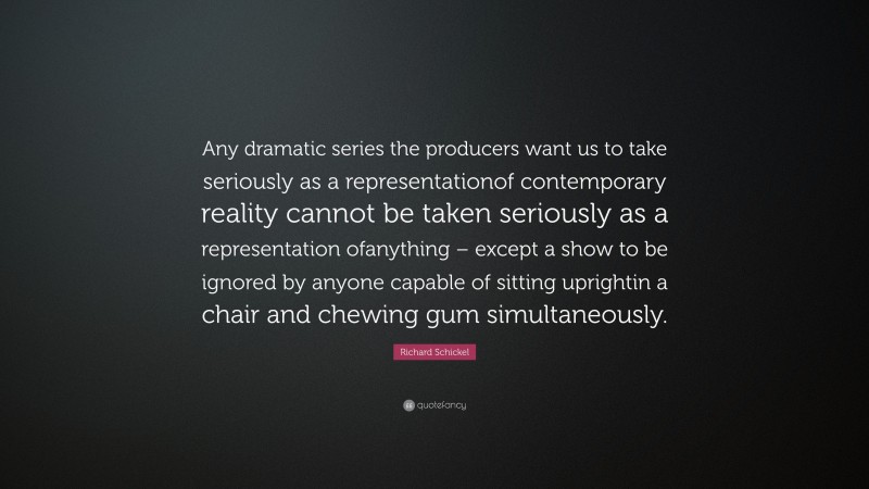 Richard Schickel Quote: “Any dramatic series the producers want us to take seriously as a representationof contemporary reality cannot be taken seriously as a representation ofanything – except a show to be ignored by anyone capable of sitting uprightin a chair and chewing gum simultaneously.”
