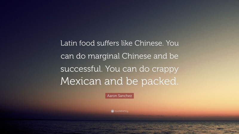 Aaron Sanchez Quote: “Latin food suffers like Chinese. You can do marginal Chinese and be successful. You can do crappy Mexican and be packed.”