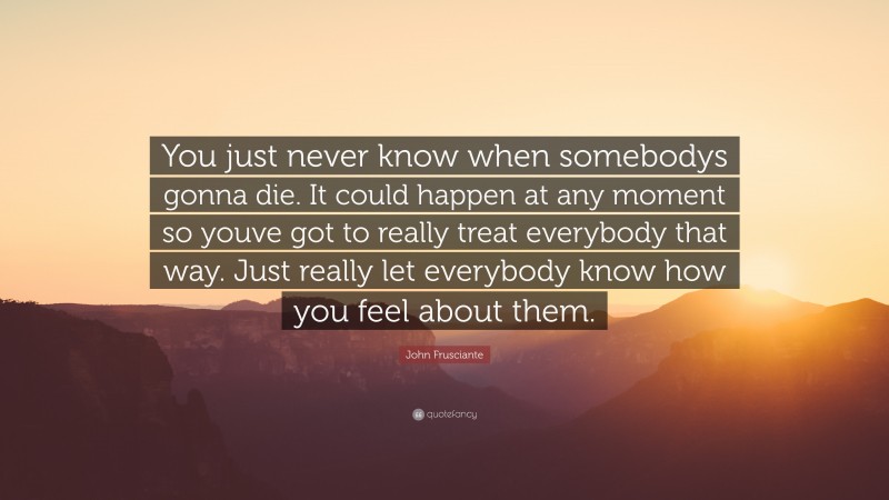 John Frusciante Quote: “You just never know when somebodys gonna die. It could happen at any moment so youve got to really treat everybody that way. Just really let everybody know how you feel about them.”