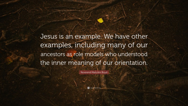 Reverend Malcolm Boyd Quote: “Jesus is an example. We have other examples, including many of our ancestors as role models who understood the inner meaning of our orientation.”