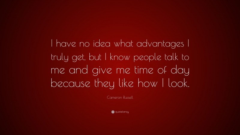 Cameron Russell Quote: “I have no idea what advantages I truly get, but I know people talk to me and give me time of day because they like how I look.”
