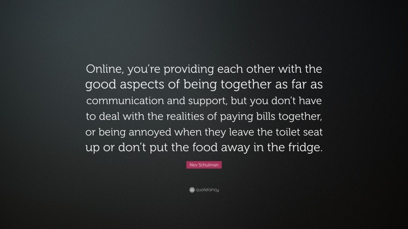 Nev Schulman Quote: “Online, you’re providing each other with the good aspects of being together as far as communication and support, but you don’t have to deal with the realities of paying bills together, or being annoyed when they leave the toilet seat up or don’t put the food away in the fridge.”