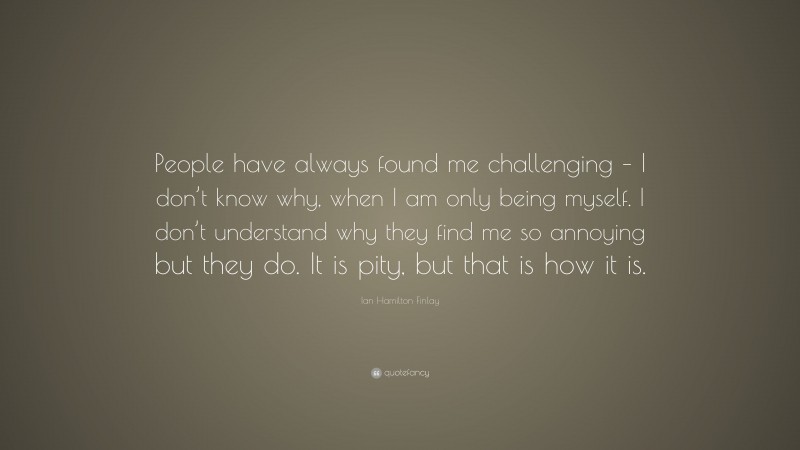 Ian Hamilton Finlay Quote: “People have always found me challenging – I don’t know why, when I am only being myself. I don’t understand why they find me so annoying but they do. It is pity, but that is how it is.”