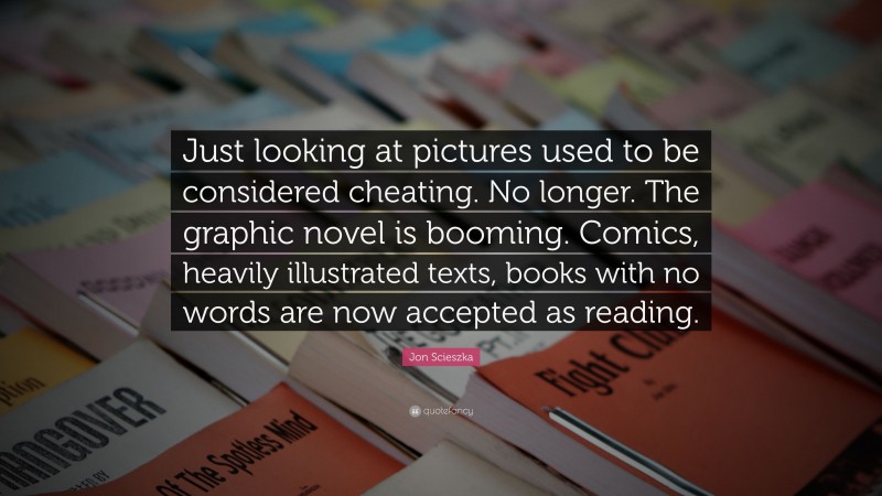 Jon Scieszka Quote: “Just looking at pictures used to be considered cheating. No longer. The graphic novel is booming. Comics, heavily illustrated texts, books with no words are now accepted as reading.”