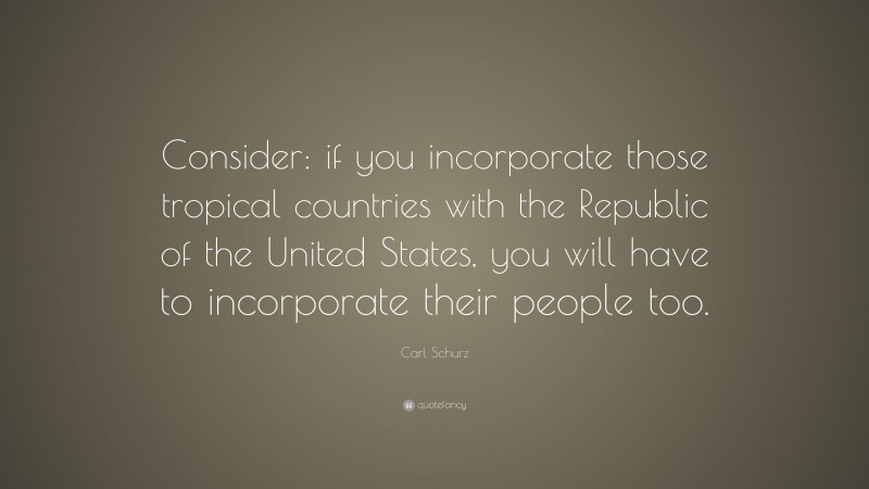 Carl Schurz Quote: “Consider: if you incorporate those tropical countries with the Republic of the United States, you will have to incorporate their people too.”