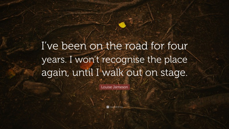 Louise Jameson Quote: “I’ve been on the road for four years. I won’t recognise the place again, until I walk out on stage.”