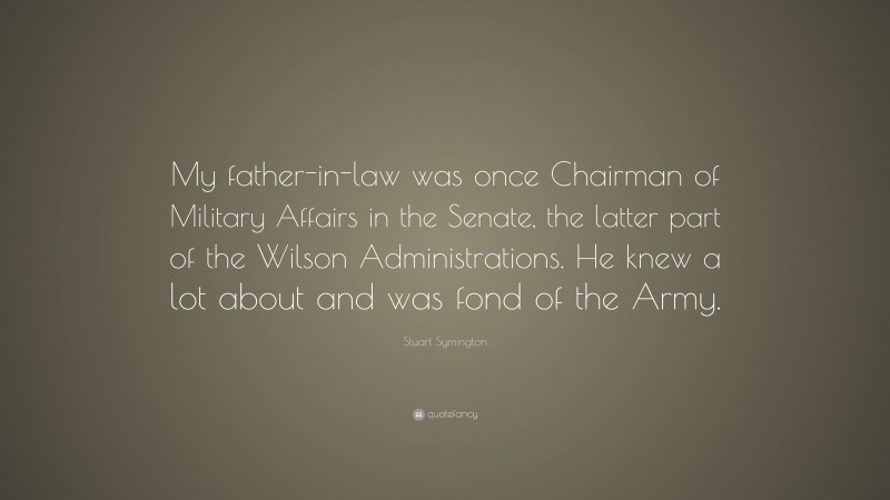 Stuart Symington Quote: “My father-in-law was once Chairman of Military Affairs in the Senate, the latter part of the Wilson Administrations. He knew a lot about and was fond of the Army.”