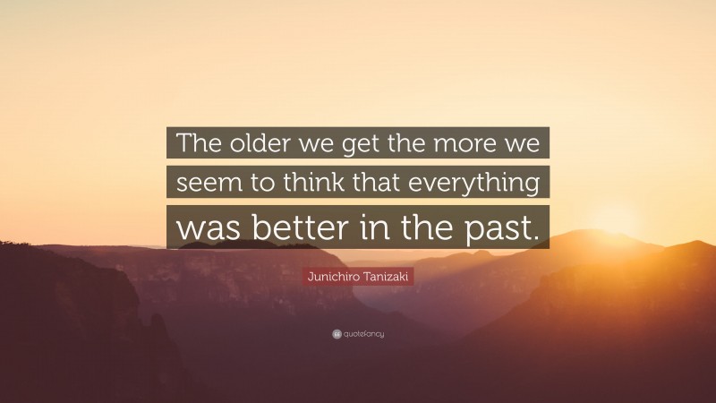 Junichiro Tanizaki Quote: “The older we get the more we seem to think that everything was better in the past.”