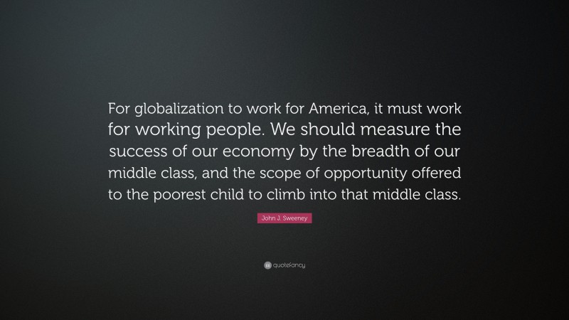 John J. Sweeney Quote: “For globalization to work for America, it must work for working people. We should measure the success of our economy by the breadth of our middle class, and the scope of opportunity offered to the poorest child to climb into that middle class.”
