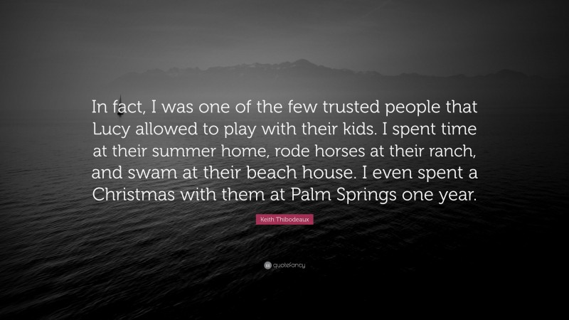 Keith Thibodeaux Quote: “In fact, I was one of the few trusted people that Lucy allowed to play with their kids. I spent time at their summer home, rode horses at their ranch, and swam at their beach house. I even spent a Christmas with them at Palm Springs one year.”