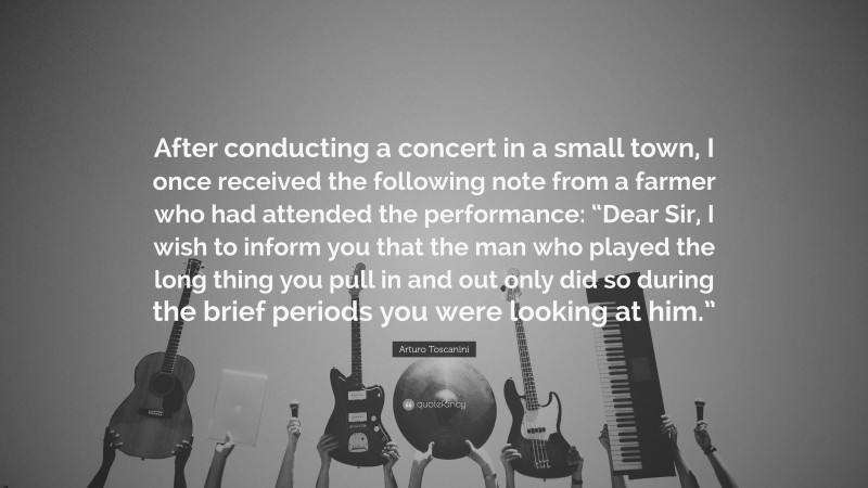 Arturo Toscanini Quote: “After conducting a concert in a small town, I once received the following note from a farmer who had attended the performance: “Dear Sir, I wish to inform you that the man who played the long thing you pull in and out only did so during the brief periods you were looking at him.””