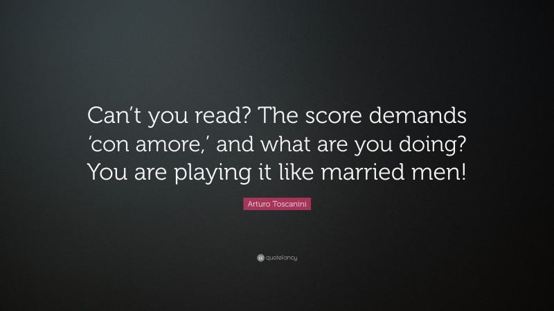 Arturo Toscanini Quote: “Can’t you read? The score demands ‘con amore,’ and what are you doing? You are playing it like married men!”