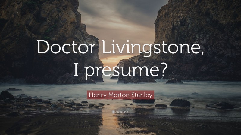 Henry Morton Stanley Quote: “Doctor Livingstone, I presume?”