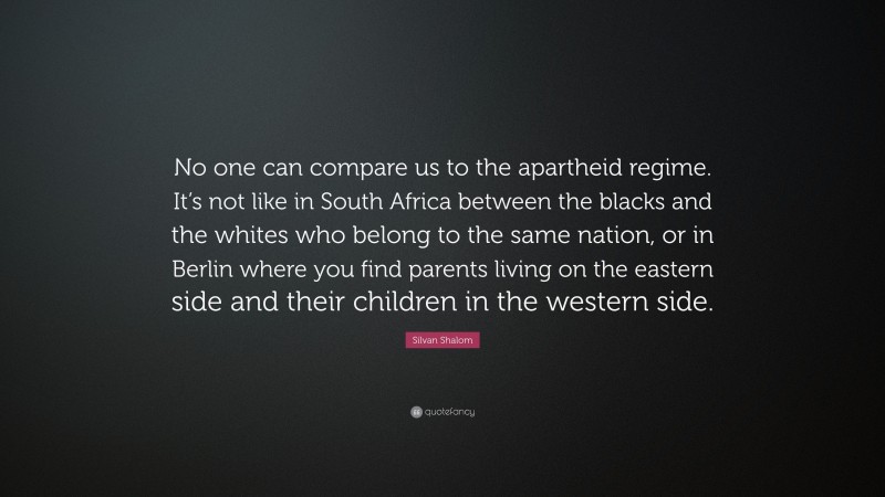 Silvan Shalom Quote: “No one can compare us to the apartheid regime. It’s not like in South Africa between the blacks and the whites who belong to the same nation, or in Berlin where you find parents living on the eastern side and their children in the western side.”