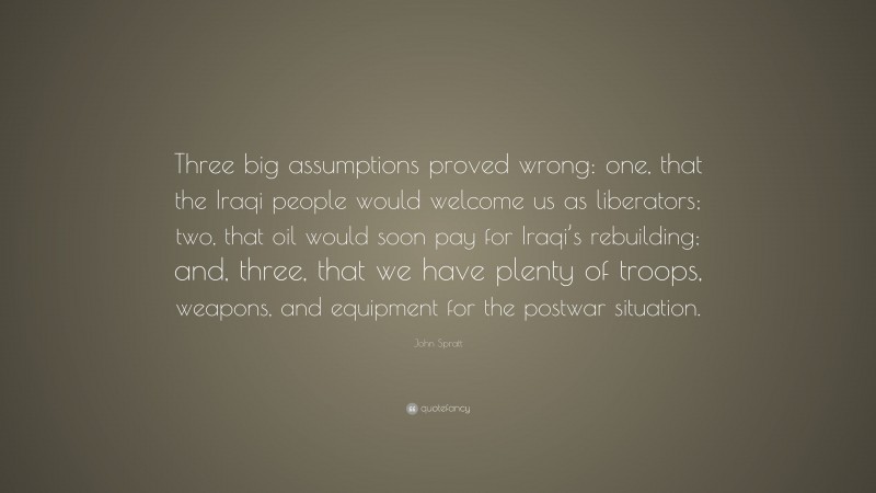 John Spratt Quote: “Three big assumptions proved wrong: one, that the Iraqi people would welcome us as liberators; two, that oil would soon pay for Iraqi’s rebuilding; and, three, that we have plenty of troops, weapons, and equipment for the postwar situation.”
