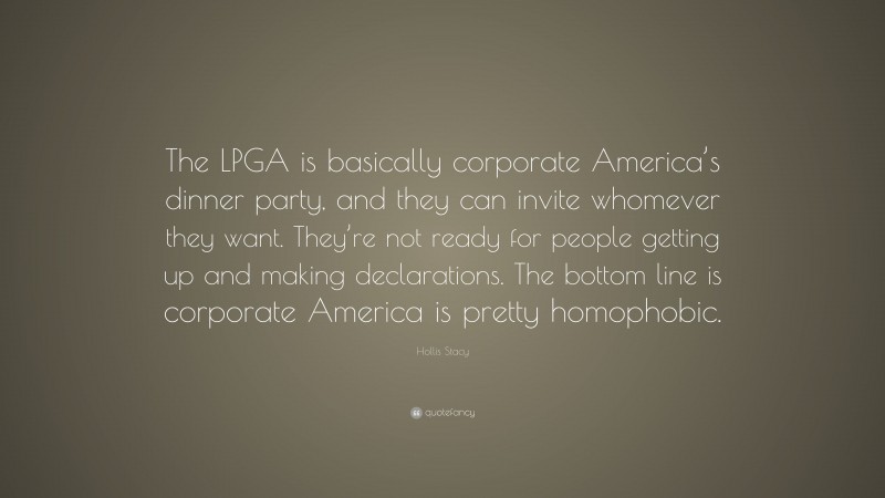 Hollis Stacy Quote: “The LPGA is basically corporate America’s dinner party, and they can invite whomever they want. They’re not ready for people getting up and making declarations. The bottom line is corporate America is pretty homophobic.”