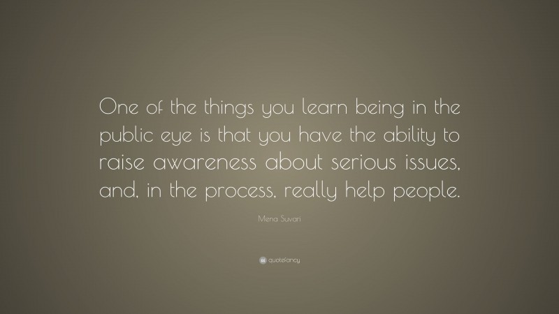 Mena Suvari Quote: “One of the things you learn being in the public eye is that you have the ability to raise awareness about serious issues, and, in the process, really help people.”