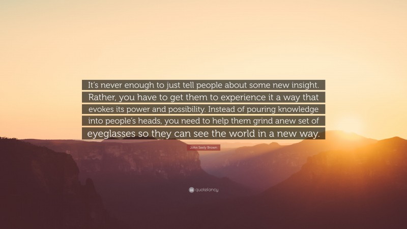 John Seely Brown Quote: “It’s never enough to just tell people about some new insight. Rather, you have to get them to experience it a way that evokes its power and possibility. Instead of pouring knowledge into people’s heads, you need to help them grind anew set of eyeglasses so they can see the world in a new way.”