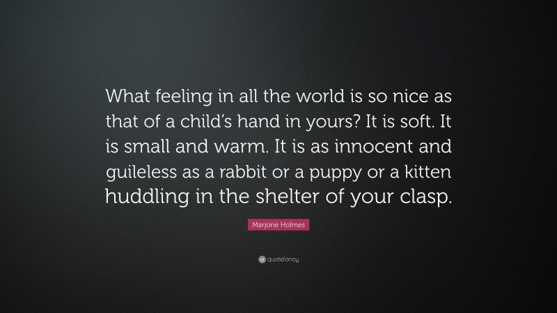 Marjorie Holmes Quote: “What feeling in all the world is so nice as that of a child’s hand in yours? It is soft. It is small and warm. It is as innocent and guileless as a rabbit or a puppy or a kitten huddling in the shelter of your clasp.”