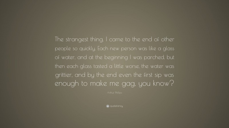 Arthur Phillips Quote: “The strangest thing. I came to the end of other people so quickly. Each new person was like a glass of water, and at the beginning I was parched, but then each glass tasted a little worse, the water was grittier, and by the end even the first sip was enough to make me gag, you know?”