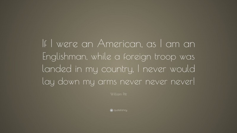 William Pitt Quote: “If I were an American, as I am an Englishman, while a foreign troop was landed in my country, I never would lay down my arms never never never!”