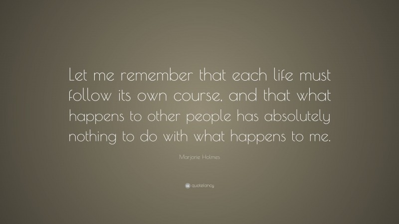 Marjorie Holmes Quote: “Let me remember that each life must follow its own course, and that what happens to other people has absolutely nothing to do with what happens to me.”