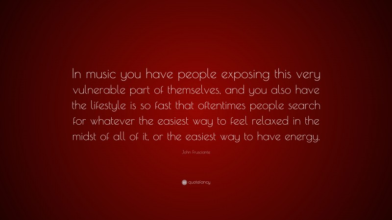 John Frusciante Quote: “In music you have people exposing this very vulnerable part of themselves, and you also have the lifestyle is so fast that oftentimes people search for whatever the easiest way to feel relaxed in the midst of all of it, or the easiest way to have energy.”