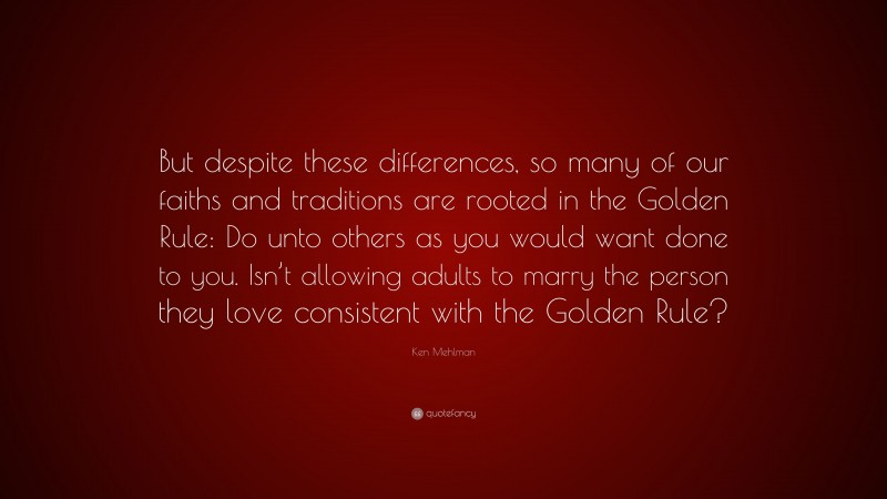 Ken Mehlman Quote: “But despite these differences, so many of our faiths and traditions are rooted in the Golden Rule: Do unto others as you would want done to you. Isn’t allowing adults to marry the person they love consistent with the Golden Rule?”