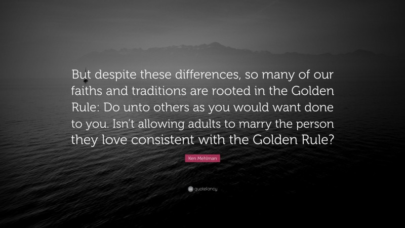 Ken Mehlman Quote: “But despite these differences, so many of our faiths and traditions are rooted in the Golden Rule: Do unto others as you would want done to you. Isn’t allowing adults to marry the person they love consistent with the Golden Rule?”