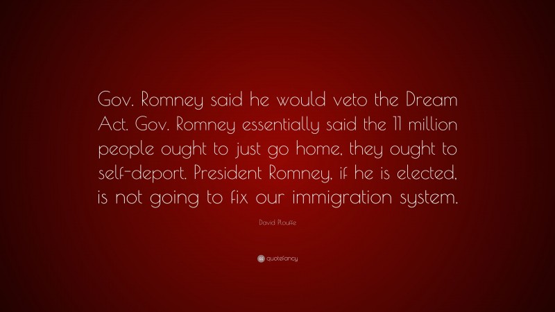 David Plouffe Quote: “Gov. Romney said he would veto the Dream Act. Gov. Romney essentially said the 11 million people ought to just go home, they ought to self-deport. President Romney, if he is elected, is not going to fix our immigration system.”