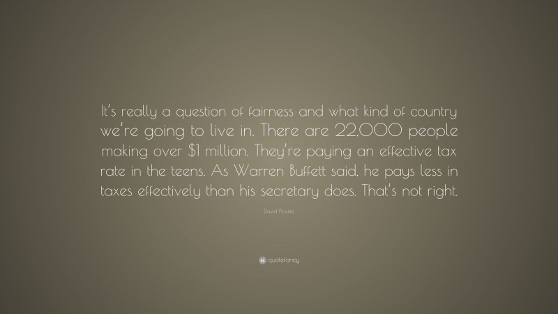 David Plouffe Quote: “It’s really a question of fairness and what kind of country we’re going to live in. There are 22,000 people making over $1 million. They’re paying an effective tax rate in the teens. As Warren Buffett said, he pays less in taxes effectively than his secretary does. That’s not right.”